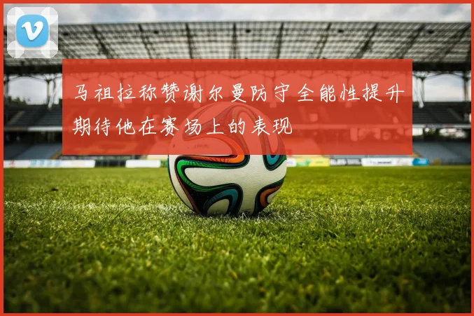 马祖拉称赞谢尔曼防守全能性提升期待他在赛场上的表现