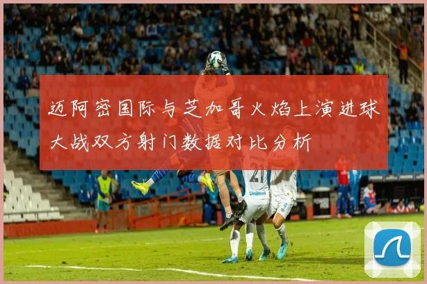迈阿密国际与芝加哥火焰上演进球大战双方射门数据对比分析