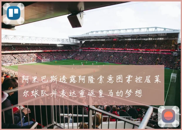 阿里巴斯透露阿隆索意图掌控居莱尔球队并表达重返皇马的梦想