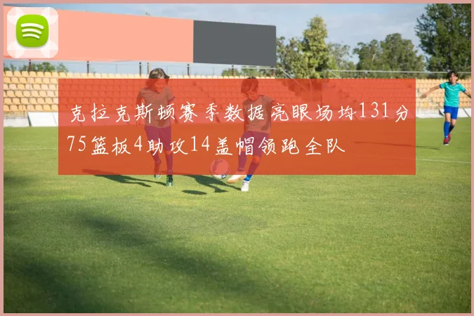 克拉克斯顿赛季数据亮眼场均131分75篮板4助攻14盖帽领跑全队