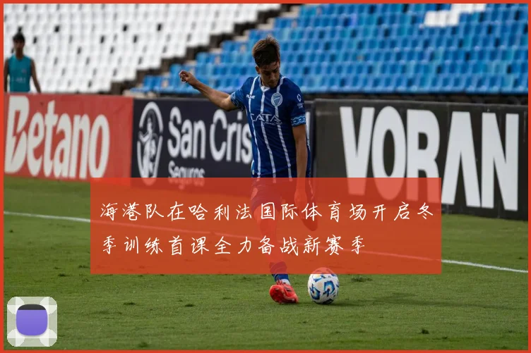 海港队在哈利法国际体育场开启冬季训练首课全力备战新赛季