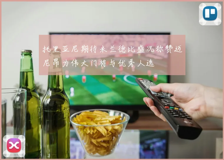 托里亚尼期待米兰德比盛况称赞迈尼昂为伟大门将与优秀人选