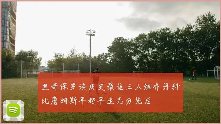 里奇保罗谈历史最佳三人组乔丹科比詹姆斯平起平坐无分先后