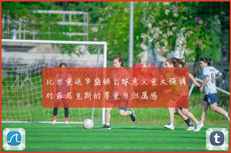 比尔重返华盛顿打球意义重大强调对菲尼克斯的尊重与归属感