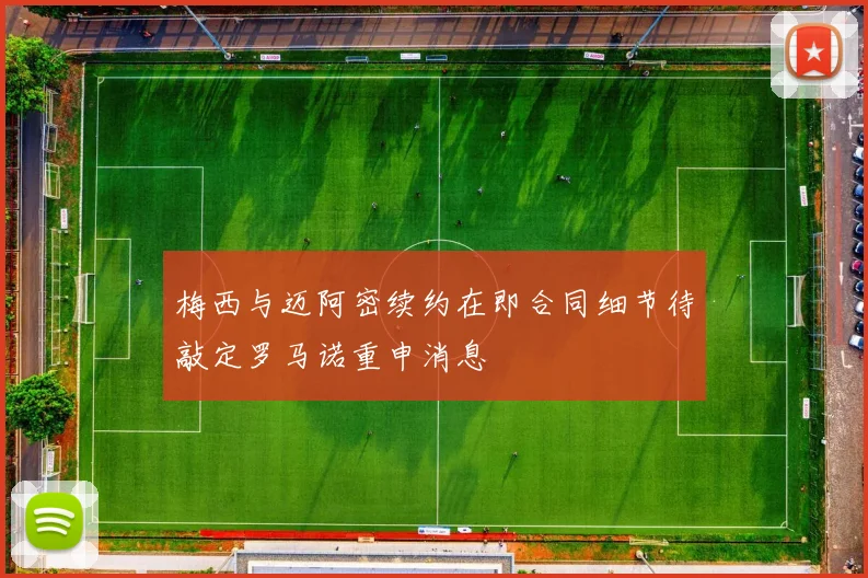 梅西与迈阿密续约在即合同细节待敲定罗马诺重申消息