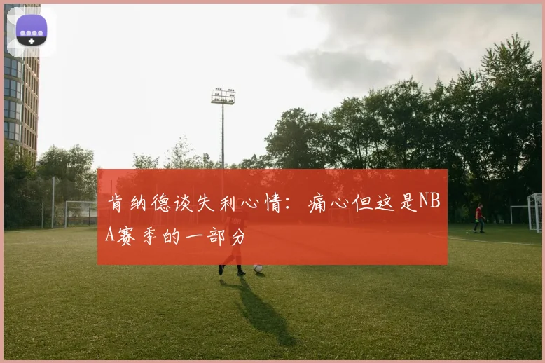 肯纳德谈失利心情：痛心但这是NBA赛季的一部分