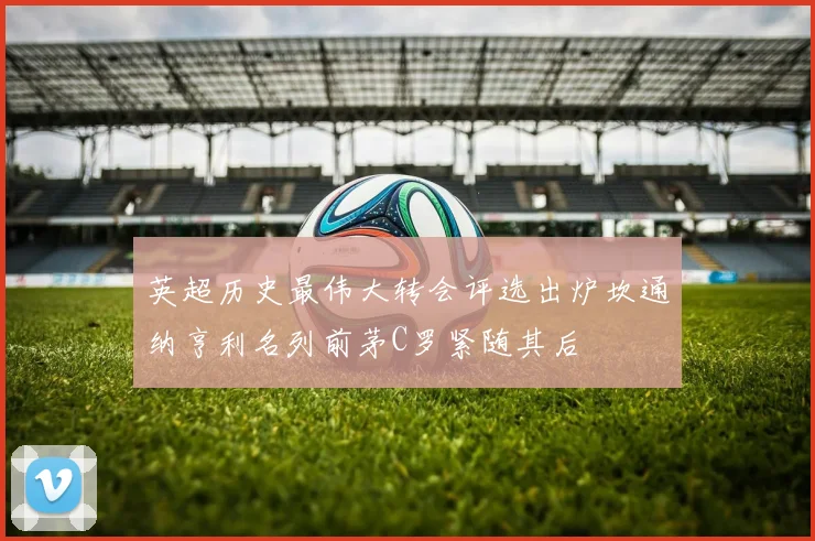 英超历史最伟大转会评选出炉坎通纳亨利名列前茅C罗紧随其后