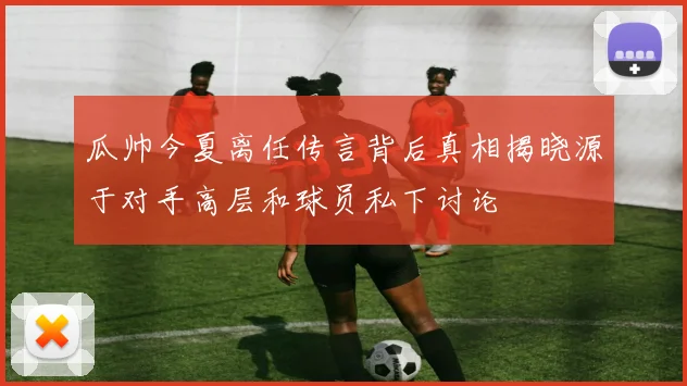 瓜帅今夏离任传言背后真相揭晓源于对手高层和球员私下讨论