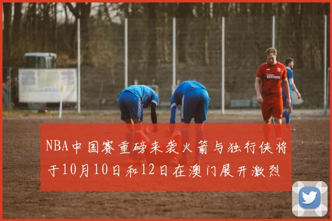 NBA中国赛重磅来袭火箭与独行侠将于10月10日和12日在澳门展开激烈对决