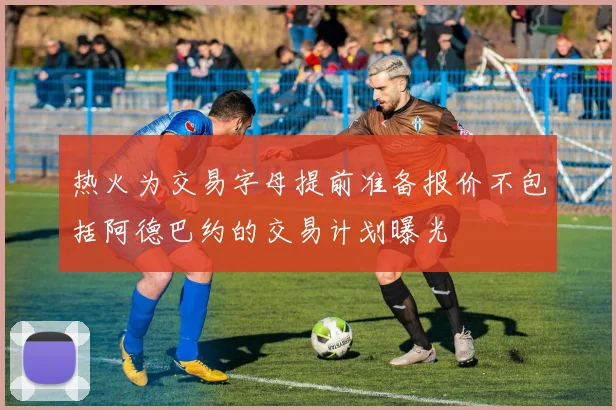 热火为交易字母提前准备报价不包括阿德巴约的交易计划曝光