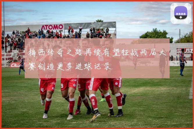 梅西传奇之路再续有望征战两届大赛创造更多进球记录