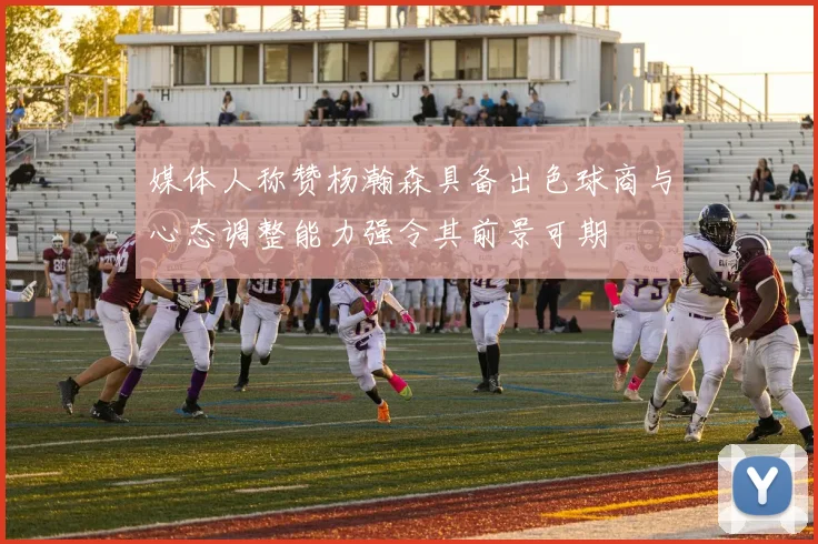 媒体人称赞杨瀚森具备出色球商与心态调整能力强令其前景可期