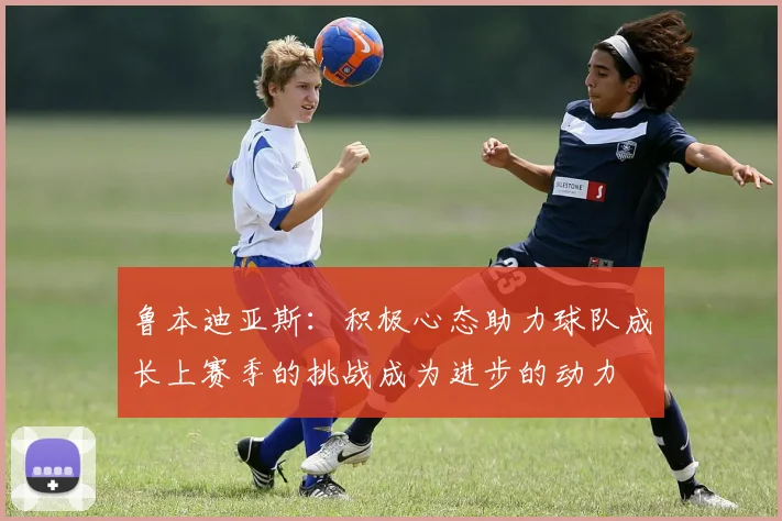 鲁本迪亚斯：积极心态助力球队成长上赛季的挑战成为进步的动力