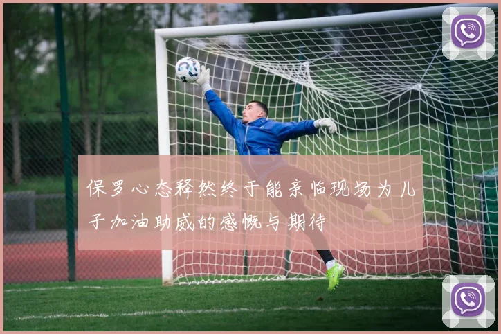 保罗心态释然终于能亲临现场为儿子加油助威的感慨与期待