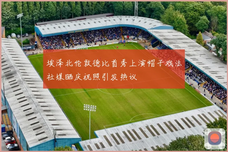 埃泽北伦敦德比首秀上演帽子戏法社媒晒庆祝照引发热议
