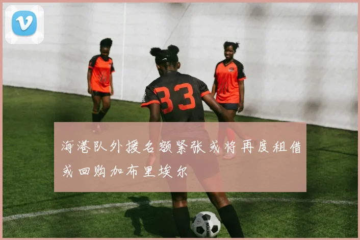 海港队外援名额紧张或将再度租借或回购加布里埃尔