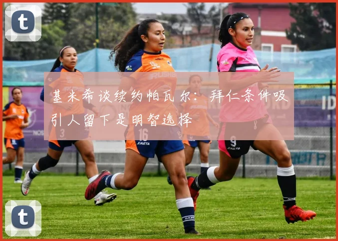 基米希谈续约帕瓦尔：拜仁条件吸引人留下是明智选择