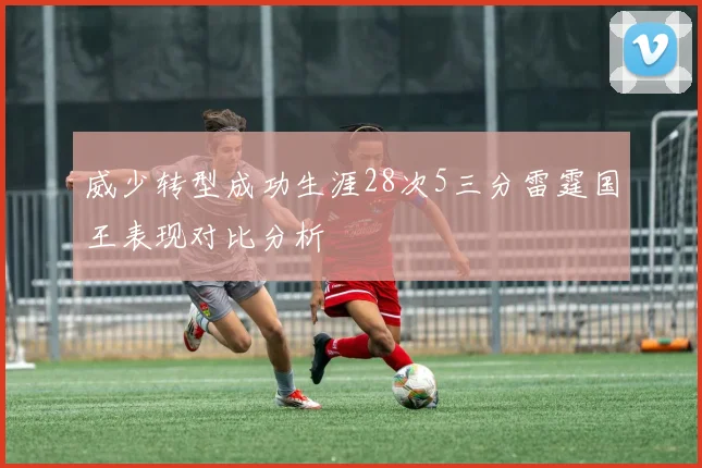 威少转型成功生涯28次5三分雷霆国王表现对比分析