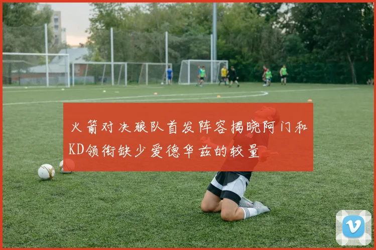 火箭对决狼队首发阵容揭晓阿门和KD领衔缺少爱德华兹的较量