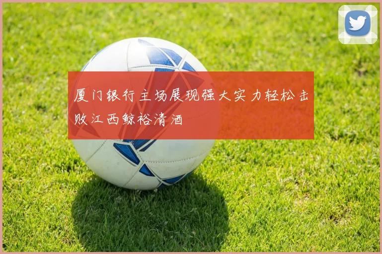 厦门银行主场展现强大实力轻松击败江西鲸裕清酒