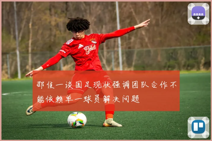 邵佳一谈国足现状强调团队合作不能依赖单一球员解决问题