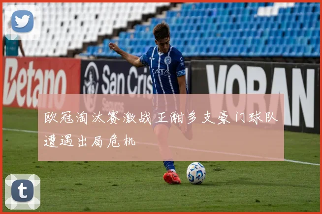 欧冠淘汰赛激战正酣多支豪门球队遭遇出局危机