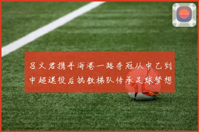 吕文君携手海港一路夺冠从中乙到中超退役后执教梯队传承足球梦想
