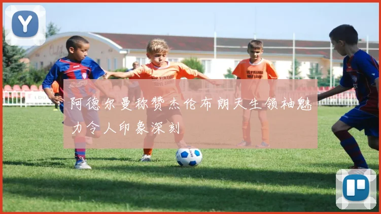 阿德尔曼称赞杰伦布朗天生领袖魅力令人印象深刻