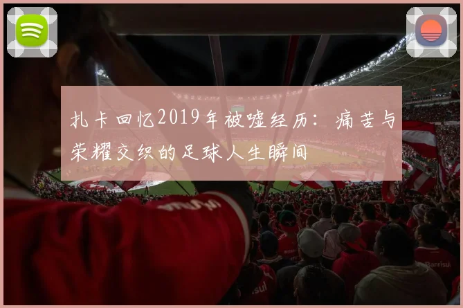 扎卡回忆2019年被嘘经历：痛苦与荣耀交织的足球人生瞬间