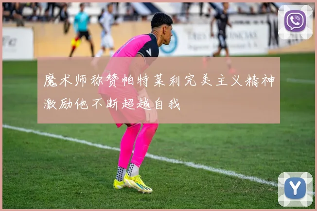 魔术师称赞帕特莱利完美主义精神激励他不断超越自我