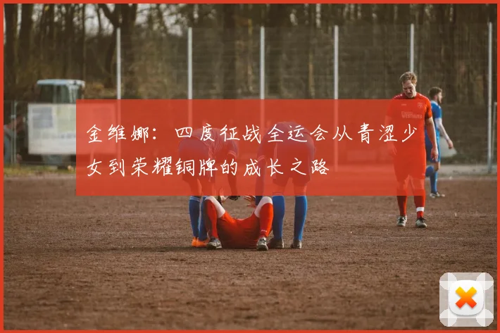 金维娜：四度征战全运会从青涩少女到荣耀铜牌的成长之路