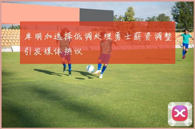 库明加选择低调处理勇士薪资调整引发媒体热议