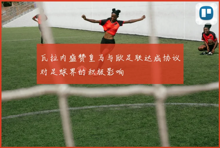 瓦拉内盛赞皇马与欧足联达成协议对足球界的积极影响