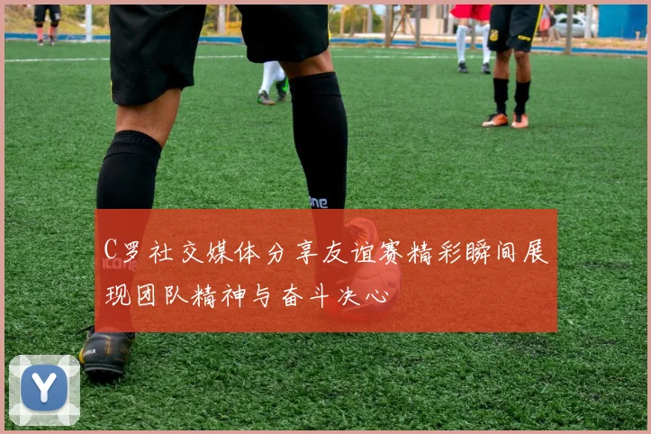 C罗社交媒体分享友谊赛精彩瞬间展现团队精神与奋斗决心