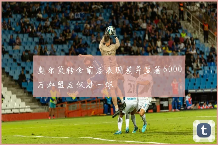 奥尔莫转会前后表现差异显著6000万加盟后仅进一球