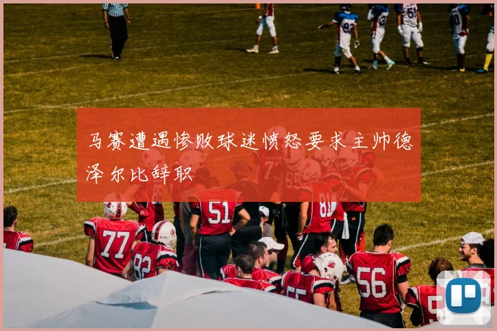 马赛遭遇惨败球迷愤怒要求主帅德泽尔比辞职