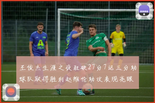 王俊杰生涯之夜狂砍27分7记三分助球队取得胜利赵维伦助攻表现亮眼