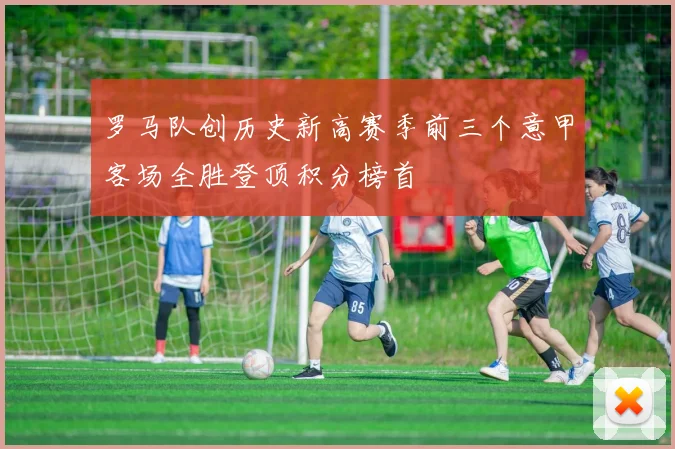 罗马队创历史新高赛季前三个意甲客场全胜登顶积分榜首