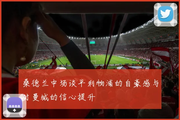 桑德兰中场谈平利物浦的自豪感与对曼城的信心提升