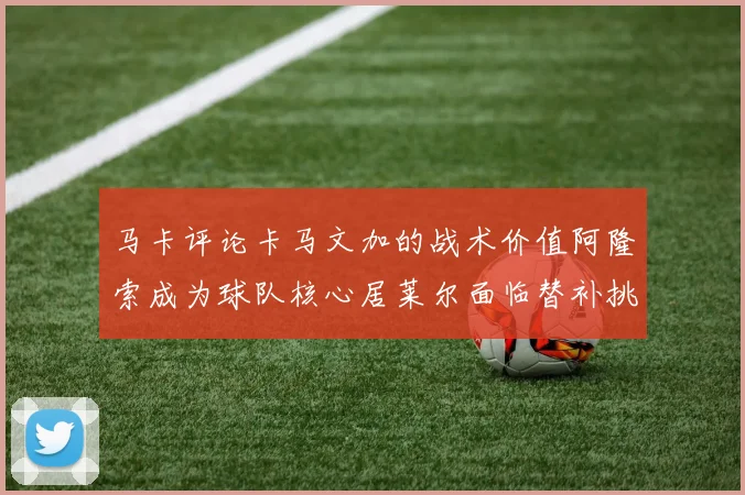 马卡评论卡马文加的战术价值阿隆索成为球队核心居莱尔面临替补挑战