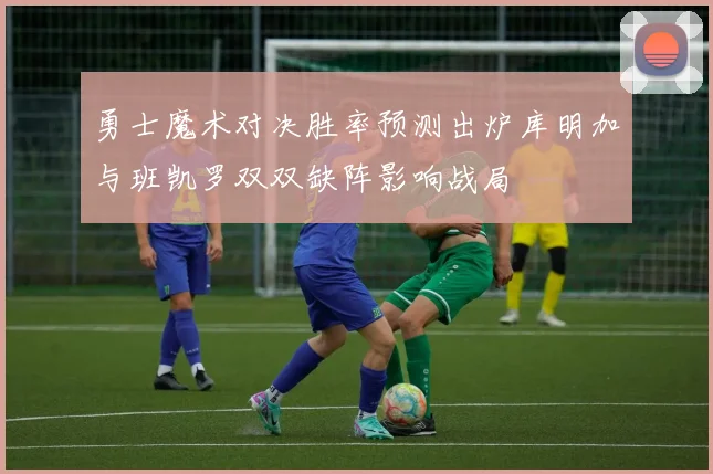 勇士魔术对决胜率预测出炉库明加与班凯罗双双缺阵影响战局