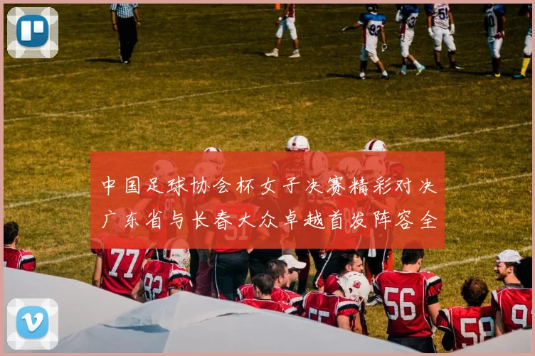 中国足球协会杯女子决赛精彩对决广东省与长春大众卓越首发阵容全面解析