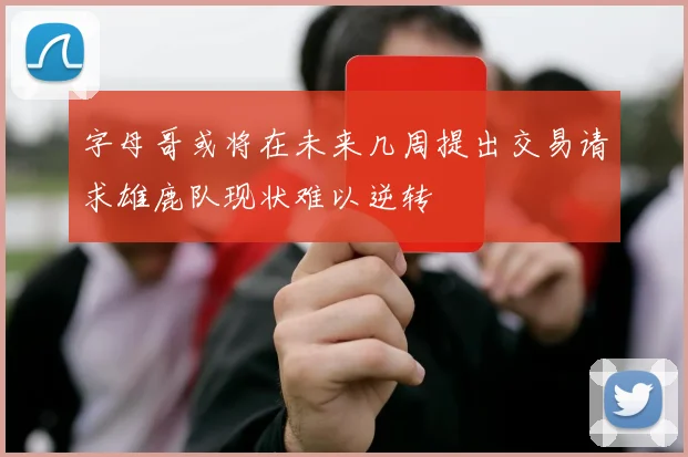 字母哥或将在未来几周提出交易请求雄鹿队现状难以逆转