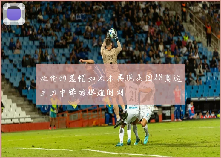 杜伦的盖帽如大本再现美国28奥运主力中锋的辉煌时刻