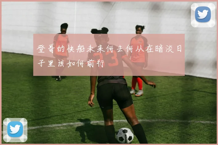 登哥的快船未来何去何从在暗淡日子里该如何前行