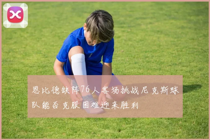 恩比德缺阵76人客场挑战尼克斯球队能否克服困难迎来胜利